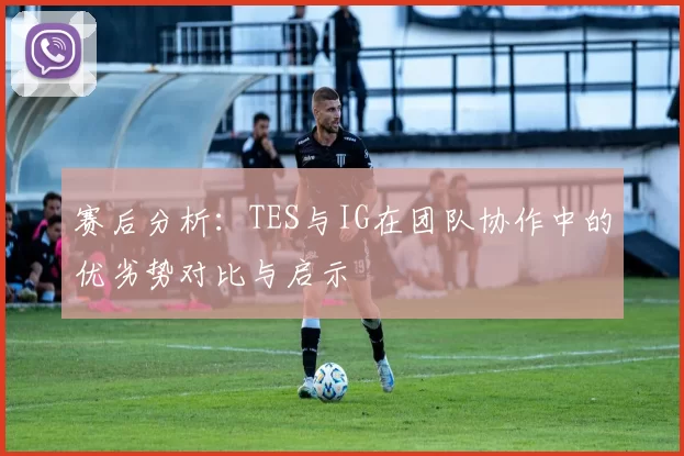 赛后分析：TES与IG在团队协作中的优劣势对比与启示