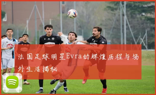 法国足球明星Evra的辉煌历程与场外生活揭秘