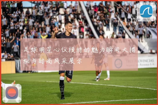 足球明星心仪模特的魅力瞬间大揭秘与时尚风采展示