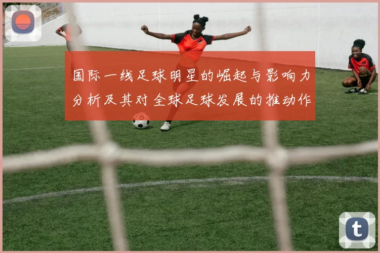 国际一线足球明星的崛起与影响力分析及其对全球足球发展的推动作用