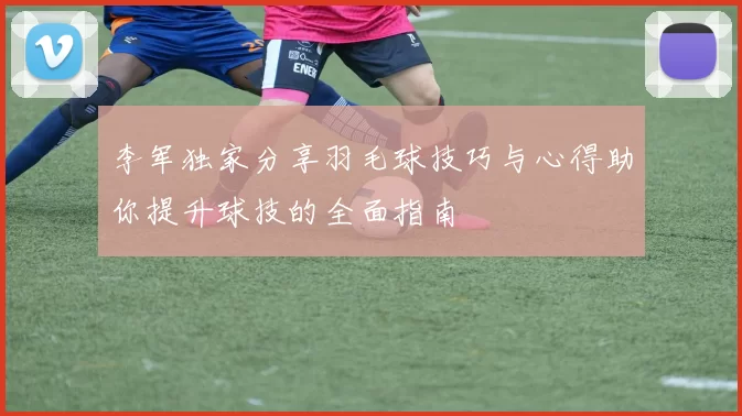 李军独家分享羽毛球技巧与心得助你提升球技的全面指南