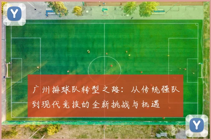广州排球队转型之路：从传统强队到现代竞技的全新挑战与机遇
