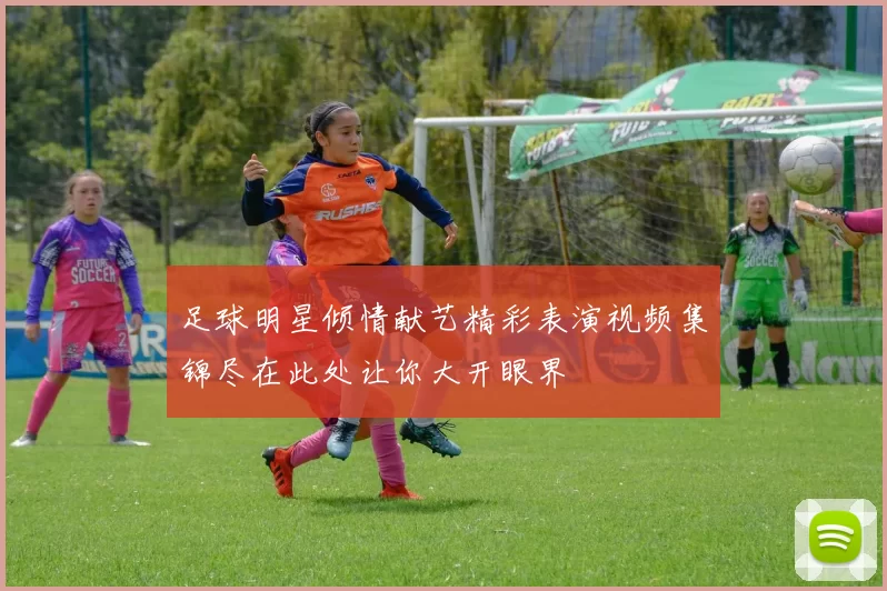 足球明星倾情献艺精彩表演视频集锦尽在此处让你大开眼界