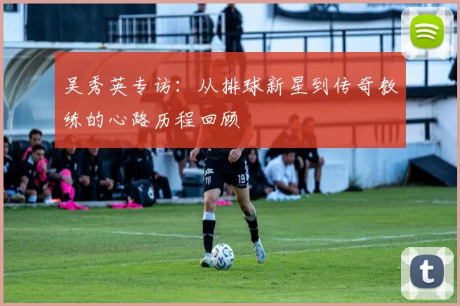 吴秀英专访：从排球新星到传奇教练的心路历程回顾