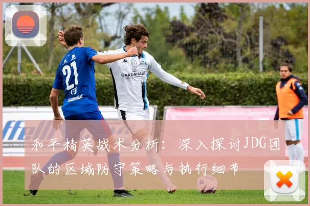 和平精英战术分析：深入探讨JDG团队的区域防守策略与执行细节