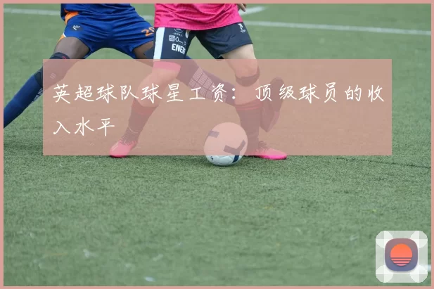 英超球队球星工资：顶级球员的收入水平