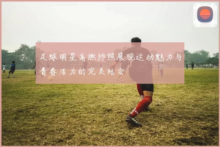 足球明星高燃帅照展现运动魅力与青春活力的完美结合