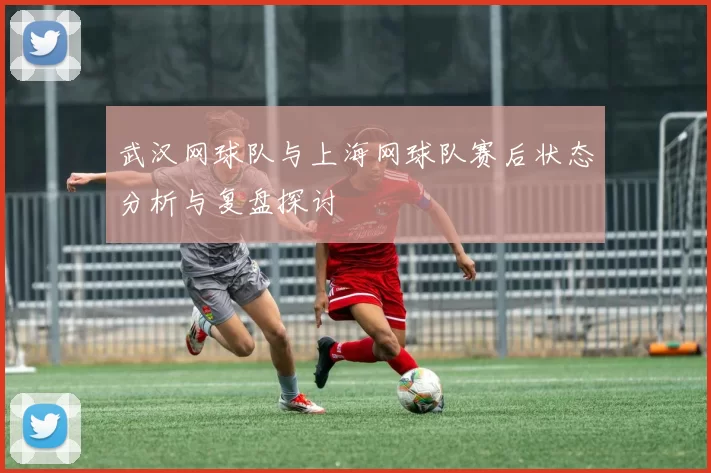 武汉网球队与上海网球队赛后状态分析与复盘探讨