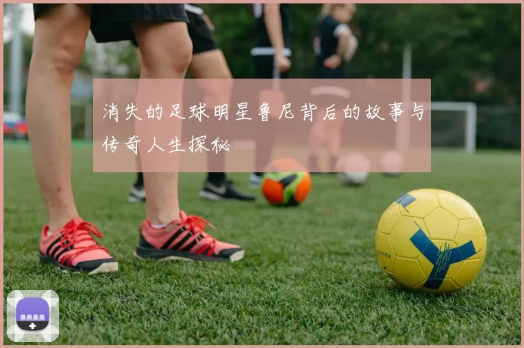 消失的足球明星鲁尼背后的故事与传奇人生探秘