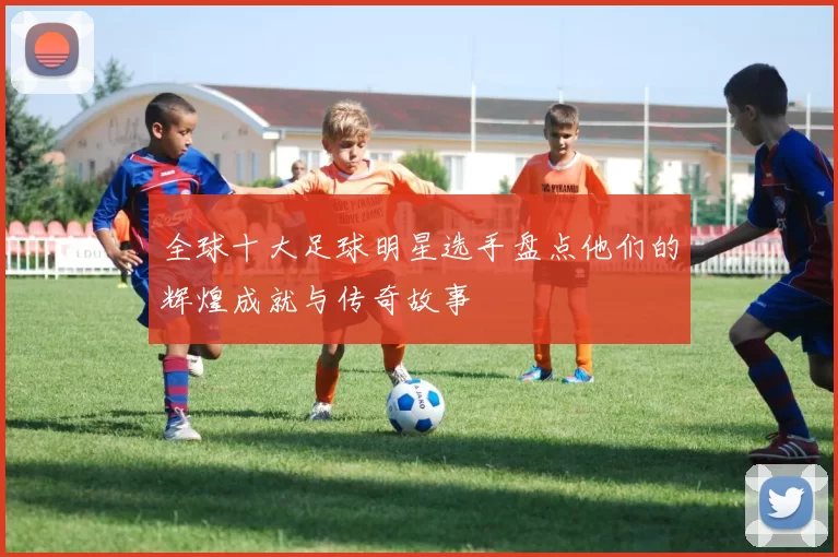 全球十大足球明星选手盘点他们的辉煌成就与传奇故事