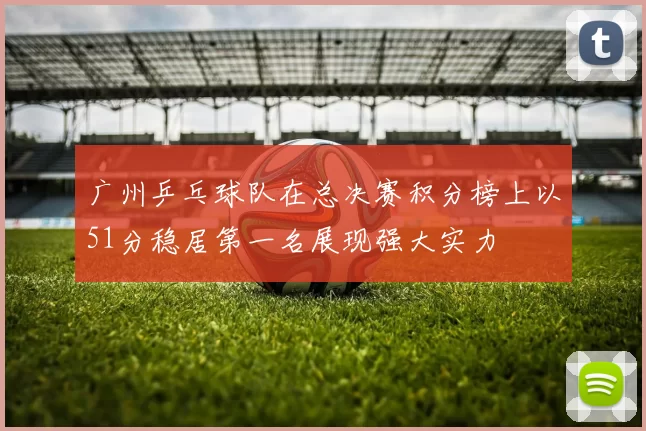 广州乒乓球队在总决赛积分榜上以51分稳居第一名展现强大实力