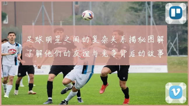 足球明星之间的复杂关系揭秘图解了解他们的友谊与竞争背后的故事
