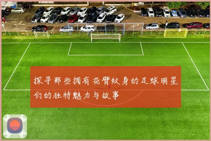 探寻那些拥有花臂纹身的足球明星们的独特魅力与故事