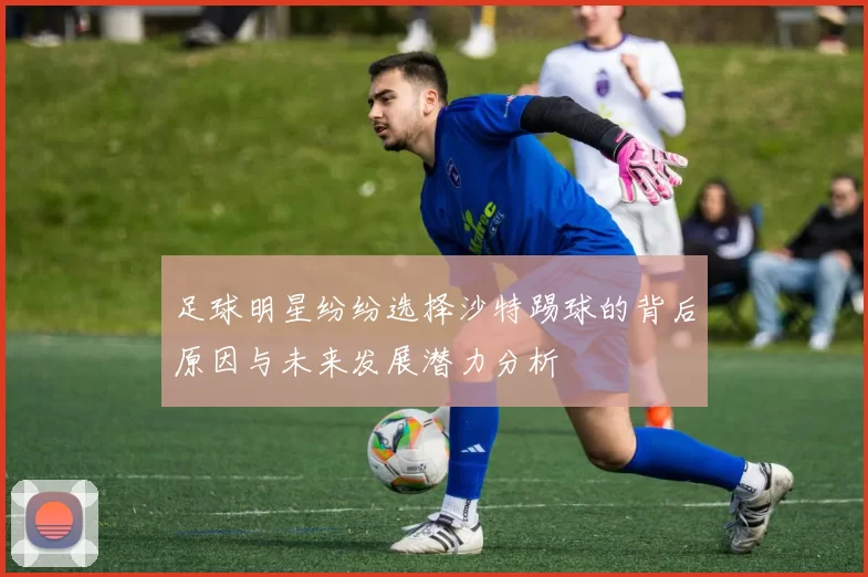 足球明星纷纷选择沙特踢球的背后原因与未来发展潜力分析