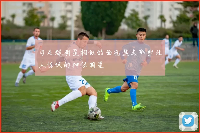 与足球明星相似的面孔盘点那些让人惊叹的神似明星