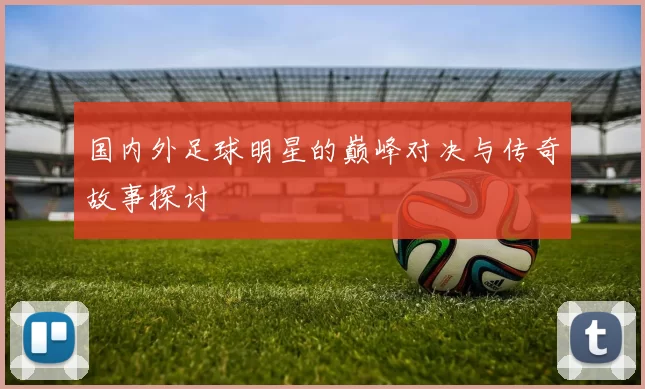 国内外足球明星的巅峰对决与传奇故事探讨