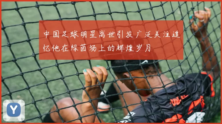 中国足球明星离世引发广泛关注追忆他在绿茵场上的辉煌岁月