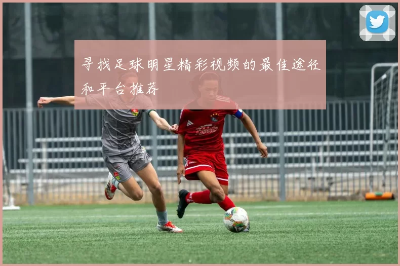寻找足球明星精彩视频的最佳途径和平台推荐