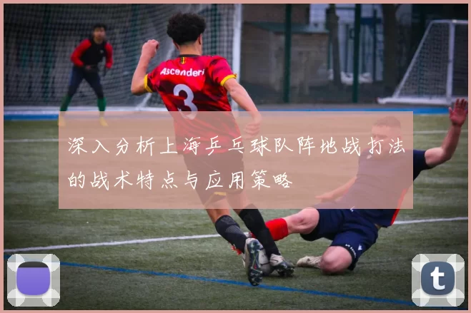 深入分析上海乒乓球队阵地战打法的战术特点与应用策略