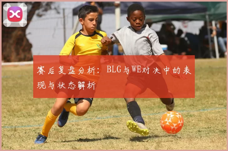 赛后复盘分析：BLG与WE对决中的表现与状态解析
