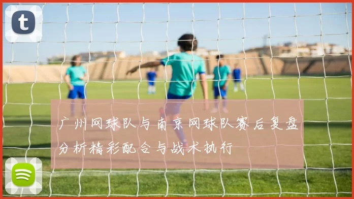 广州网球队与南京网球队赛后复盘分析精彩配合与战术执行