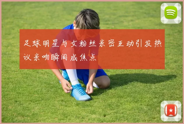 足球明星与女粉丝亲密互动引发热议亲吻瞬间成焦点