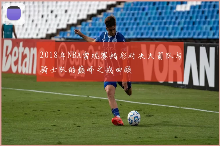 2018年NBA常规赛精彩对决火箭队与骑士队的巅峰之战回顾