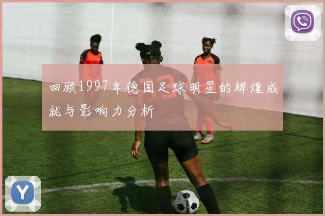 回顾1997年德国足球明星的辉煌成就与影响力分析