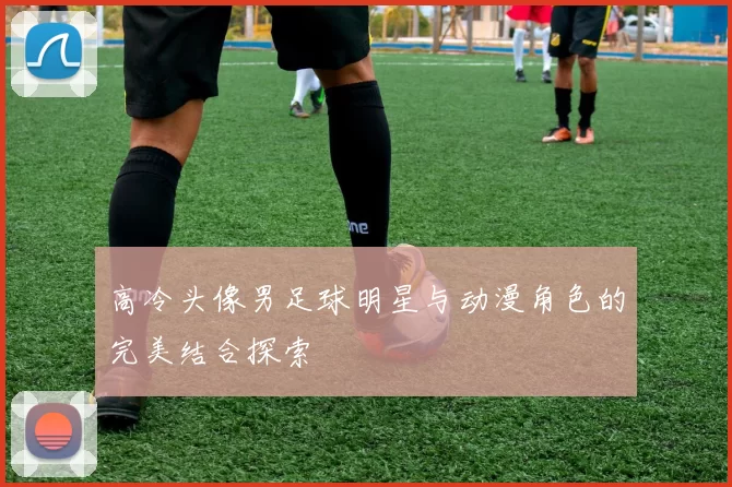 高冷头像男足球明星与动漫角色的完美结合探索