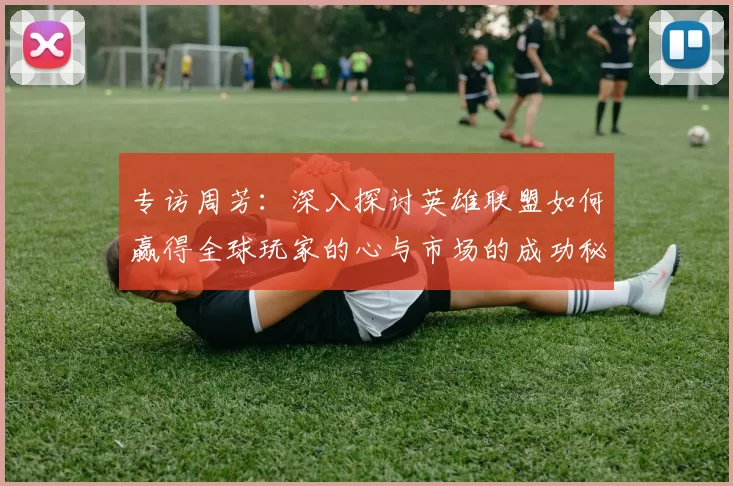 专访周芳：深入探讨英雄联盟如何赢得全球玩家的心与市场的成功秘诀