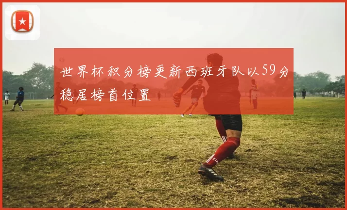 世界杯积分榜更新西班牙队以59分稳居榜首位置