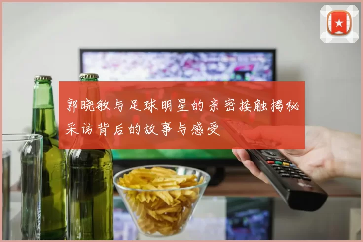 郭晓敏与足球明星的亲密接触揭秘采访背后的故事与感受