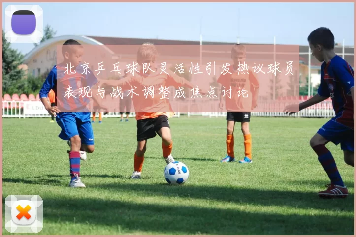 北京乒乓球队灵活性引发热议球员表现与战术调整成焦点讨论