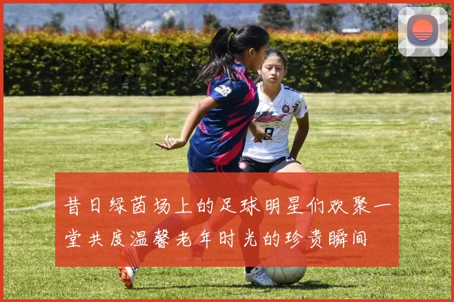 昔日绿茵场上的足球明星们欢聚一堂共度温馨老年时光的珍贵瞬间