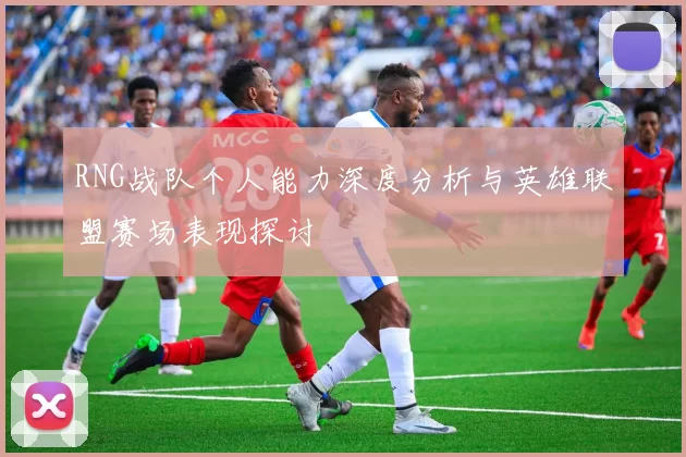 RNG战队个人能力深度分析与英雄联盟赛场表现探讨