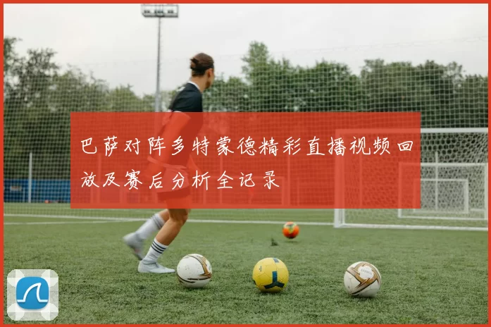 巴萨对阵多特蒙德精彩直播视频回放及赛后分析全记录