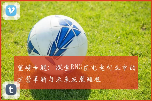 重磅专题：探索RNG在电竞行业中的运营革新与未来发展路径