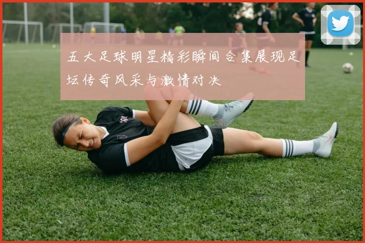 五大足球明星精彩瞬间合集展现足坛传奇风采与激情对决