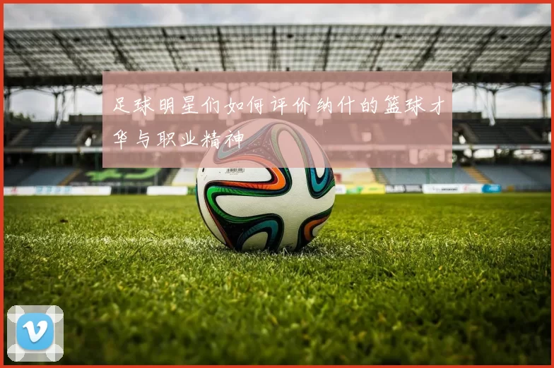 足球明星们如何评价纳什的篮球才华与职业精神