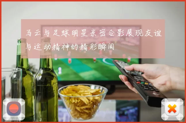 马云与足球明星亲密合影展现友谊与运动精神的精彩瞬间