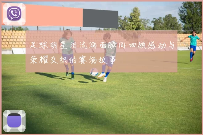 足球明星泪流满面瞬间回顾感动与荣耀交织的赛场故事