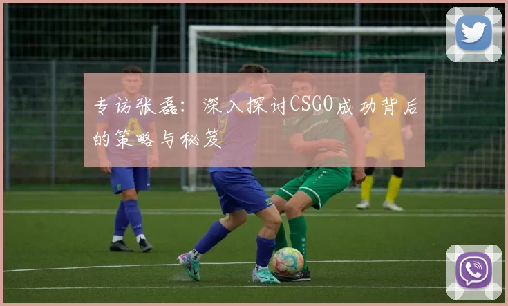 专访张磊：深入探讨CSGO成功背后的策略与秘笈