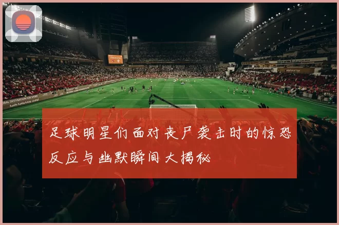 足球明星们面对丧尸袭击时的惊恐反应与幽默瞬间大揭秘