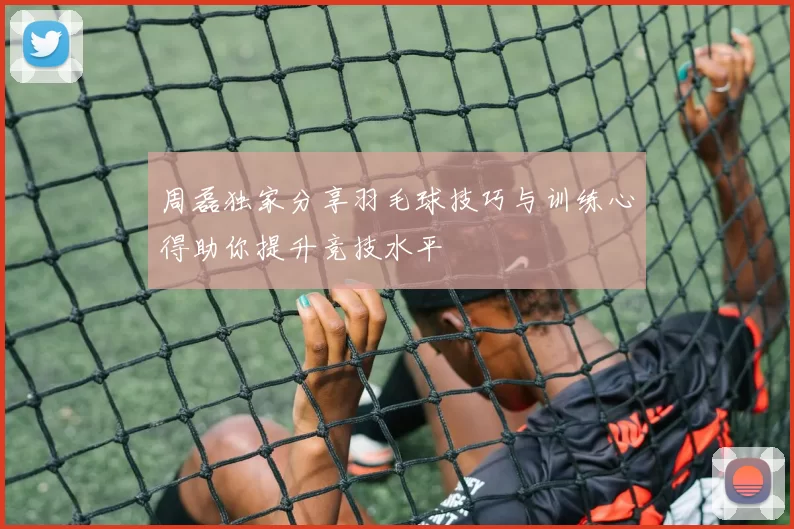 周磊独家分享羽毛球技巧与训练心得助你提升竞技水平