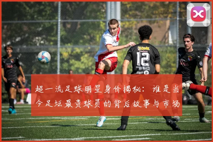 超一流足球明星身价揭秘：谁是当今足坛最贵球员的背后故事与市场价值分析