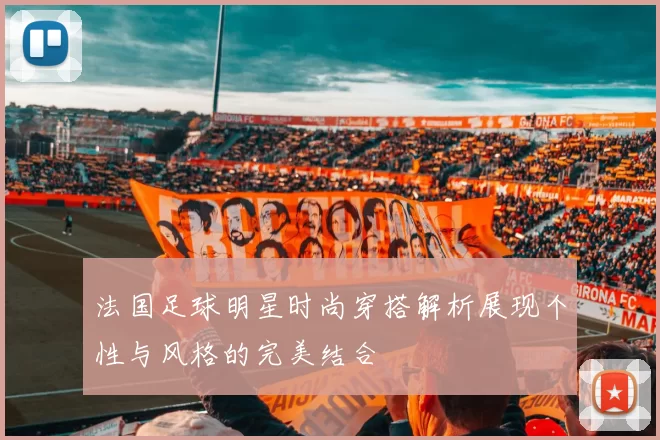 法国足球明星时尚穿搭解析展现个性与风格的完美结合