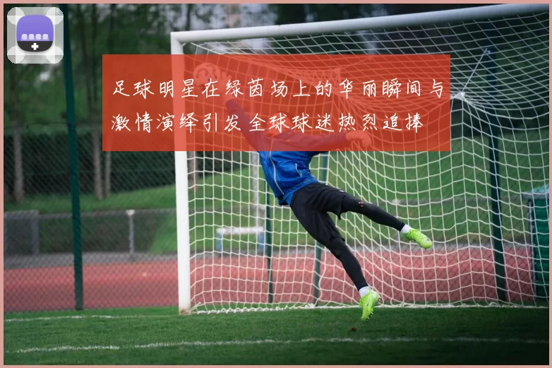足球明星在绿茵场上的华丽瞬间与激情演绎引发全球球迷热烈追捧