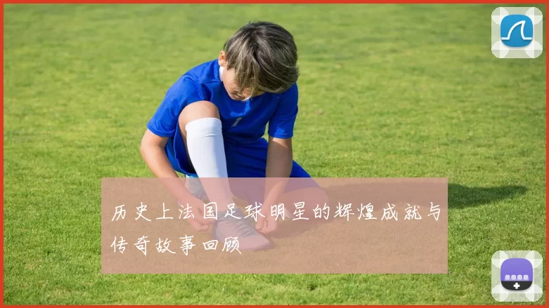 历史上法国足球明星的辉煌成就与传奇故事回顾