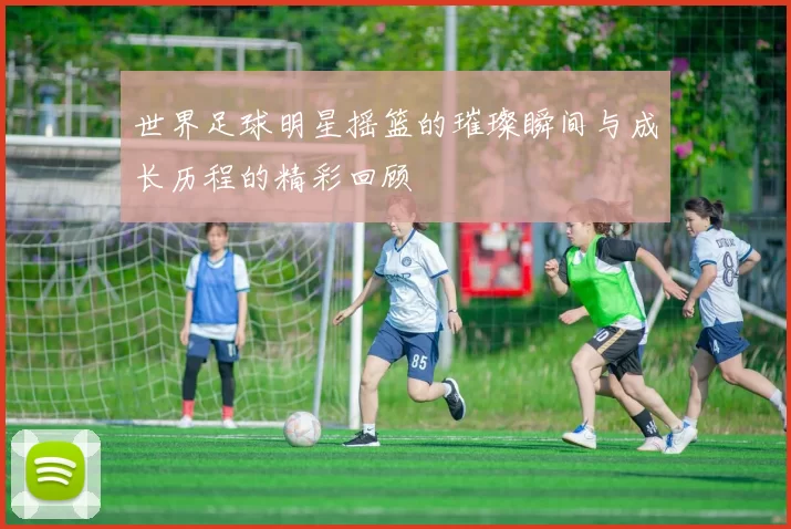 世界足球明星摇篮的璀璨瞬间与成长历程的精彩回顾