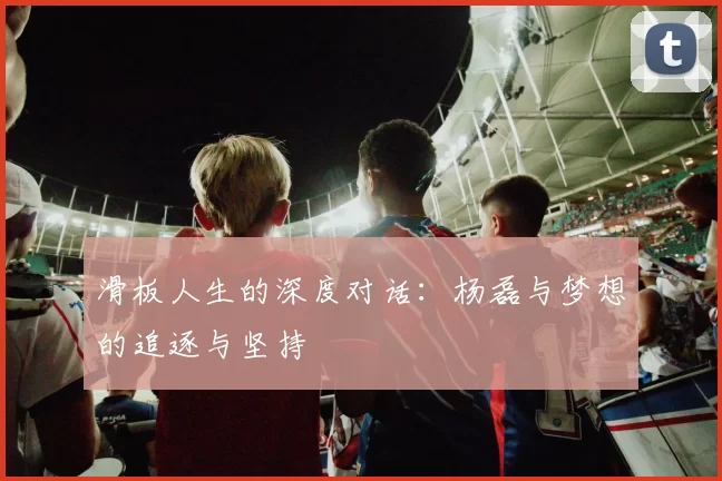 滑板人生的深度对话：杨磊与梦想的追逐与坚持